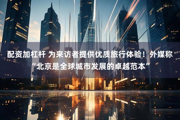 配资加杠杆 为来访者提供优质旅行体验！外媒称“北京是全球城市发展的卓越范本”
