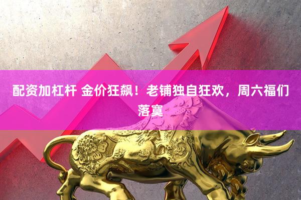配资加杠杆 金价狂飙！老铺独自狂欢，周六福们落寞