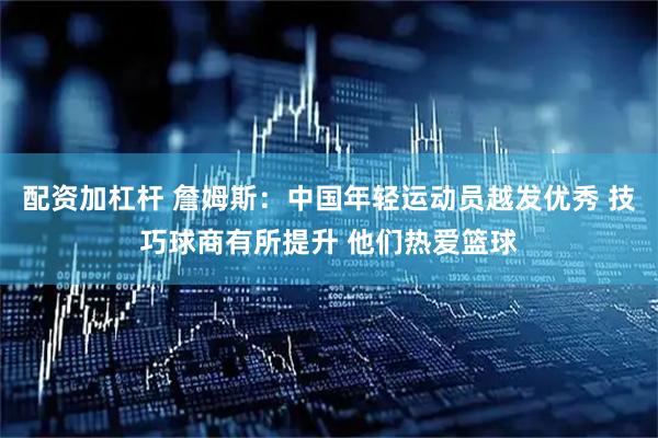 配资加杠杆 詹姆斯：中国年轻运动员越发优秀 技巧球商有所提升 他们热爱篮球