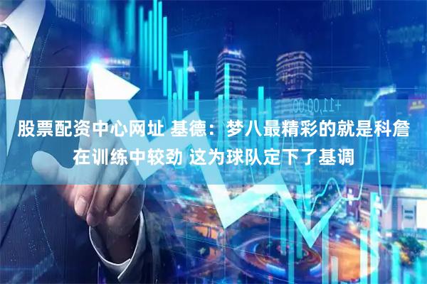 股票配资中心网址 基德：梦八最精彩的就是科詹在训练中较劲 这为球队定下了基调