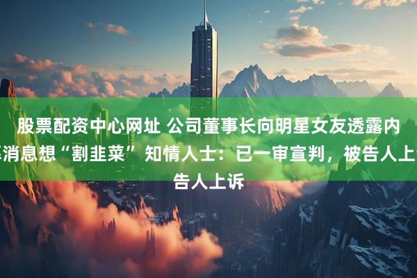股票配资中心网址 公司董事长向明星女友透露内幕消息想“割韭菜” 知情人士：已一审宣判，被告人上诉