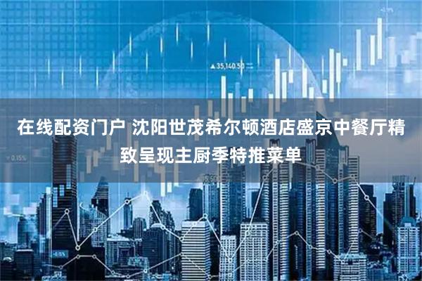 在线配资门户 沈阳世茂希尔顿酒店盛京中餐厅精致呈现主厨季特推菜单