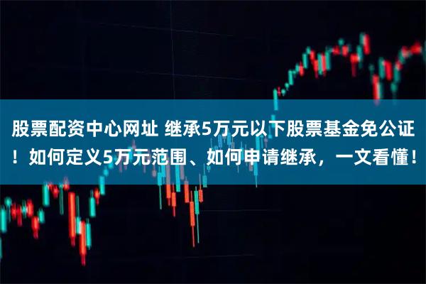 股票配资中心网址 继承5万元以下股票基金免公证！如何定义5万元范围、如何申请继承，一文看懂！