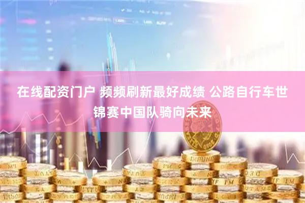 在线配资门户 频频刷新最好成绩 公路自行车世锦赛中国队骑向未来