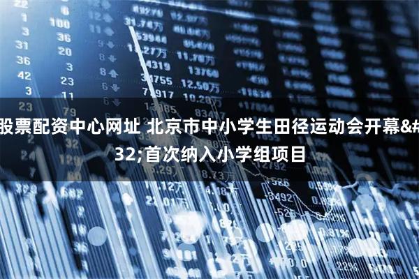 股票配资中心网址 北京市中小学生田径运动会开幕 首次纳入小学组项目