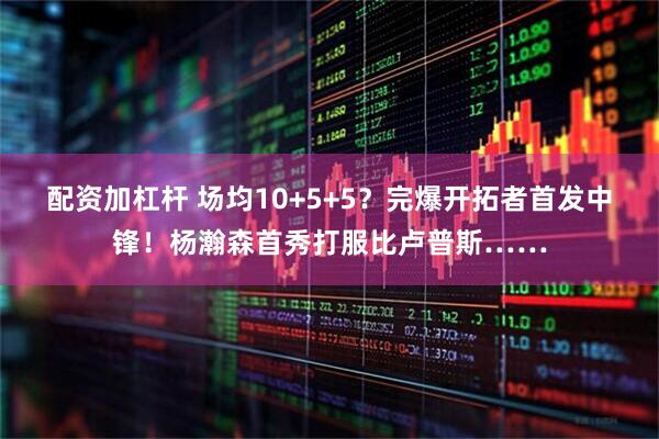 配资加杠杆 场均10+5+5？完爆开拓者首发中锋！杨瀚森首秀打服比卢普斯……