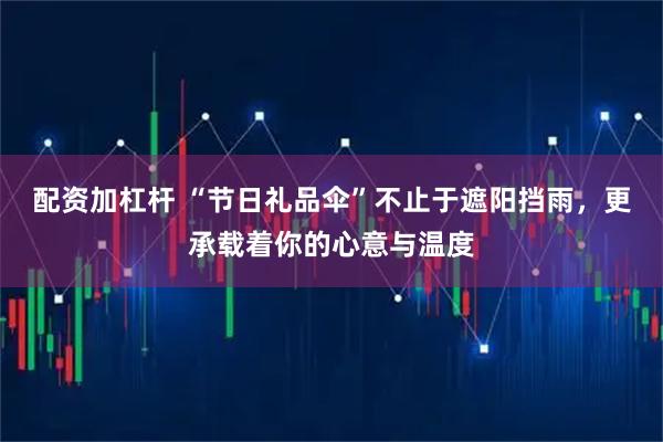 配资加杠杆 “节日礼品伞”不止于遮阳挡雨，更承载着你的心意与温度