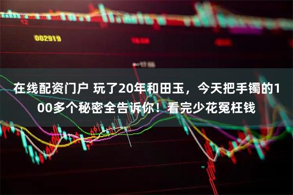在线配资门户 玩了20年和田玉，今天把手镯的100多个秘密全告诉你！看完少花冤枉钱