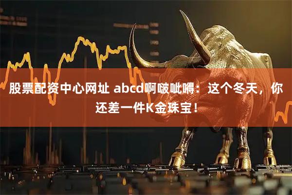 股票配资中心网址 abcd啊啵呲嘚：这个冬天，你还差一件K金珠宝！
