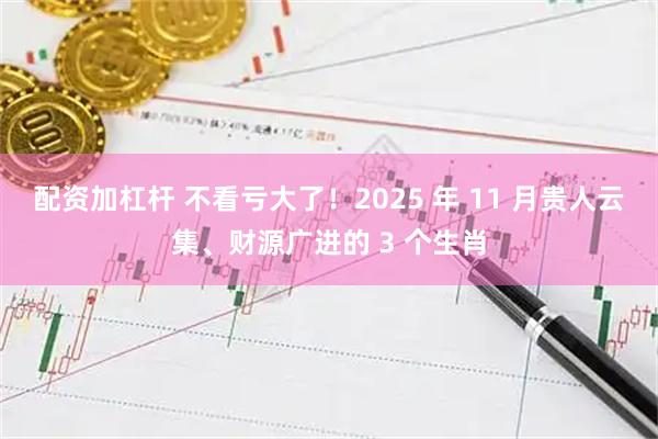 配资加杠杆 不看亏大了!2025 年 11 月贵人云集、财源广进的 3 个生肖