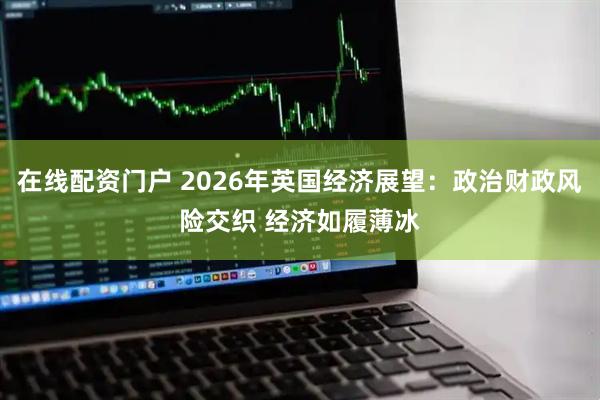 在线配资门户 2026年英国经济展望：政治财政风险交织 经济如履薄冰