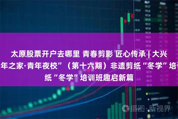 太原股票开户去哪里 青春剪影 匠心传承 | 大兴安岭地区“青年之家·青年夜校”（第十六期）非遗剪纸“冬学”培训班趣启新篇