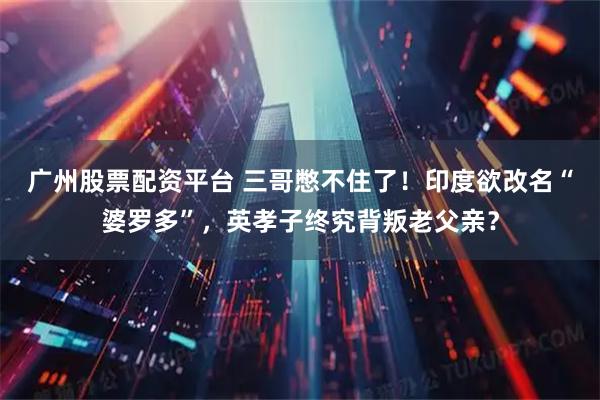 广州股票配资平台 三哥憋不住了！印度欲改名“婆罗多”，英孝子终究背叛老父亲？