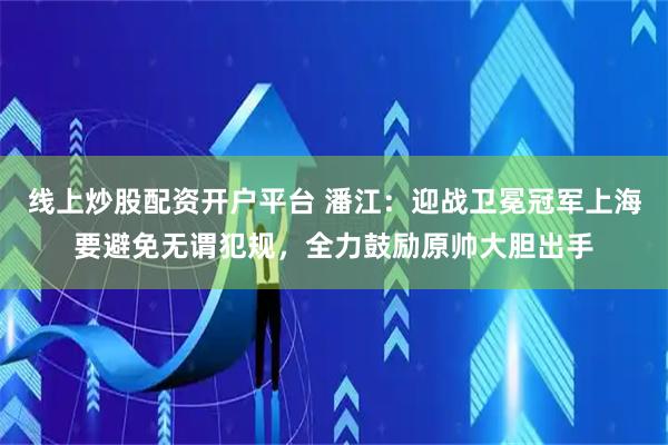线上炒股配资开户平台 潘江：迎战卫冕冠军上海要避免无谓犯规，全力鼓励原帅大胆出手