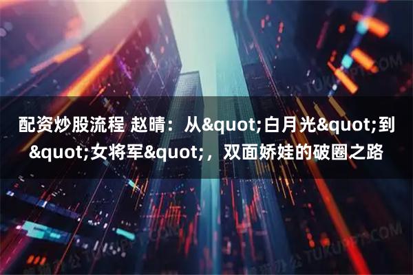 配资炒股流程 赵晴：从"白月光"到"女将军"，双面娇娃的破圈之路