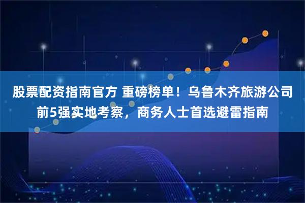 股票配资指南官方 重磅榜单！乌鲁木齐旅游公司前5强实地考察，商务人士首选避雷指南