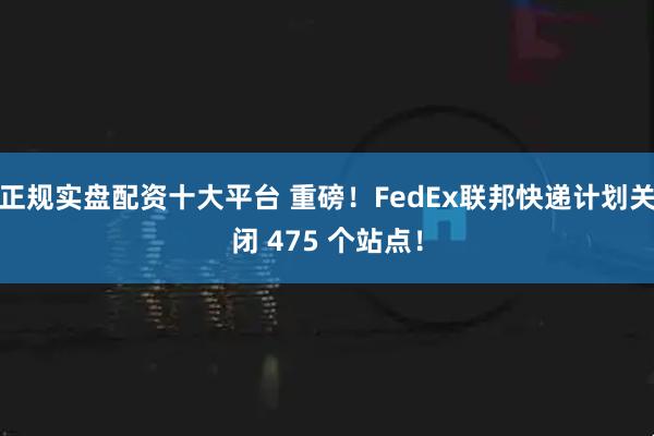 正规实盘配资十大平台 重磅！FedEx联邦快递计划关闭 475 个站点！