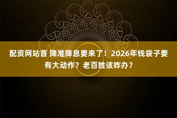 配资网站首 降准降息要来了！2026年钱袋子要有大动作？老百姓该咋办？