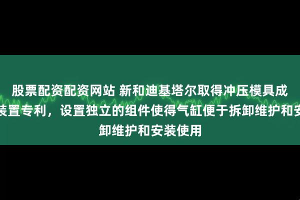 股票配资配资网站 新和迪基塔尔取得冲压模具成型气缸装置专利，设置独立的组件使得气缸便于拆卸维护和安装使用