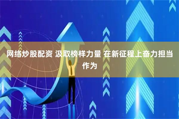 网络炒股配资 汲取榜样力量 在新征程上奋力担当作为