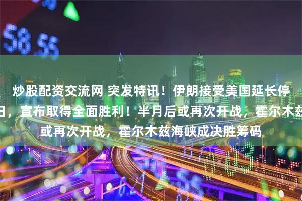 炒股配资交流网 突发特讯！伊朗接受美国延长停火提议！4月22日，宣布取得全面胜利！半月后或再次开战，霍尔木兹海峡成决胜筹码