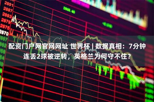 配资门户网官网网址 世界杯 | 数据真相:7分钟连丢2球被逆转,英格兰为何守不住?