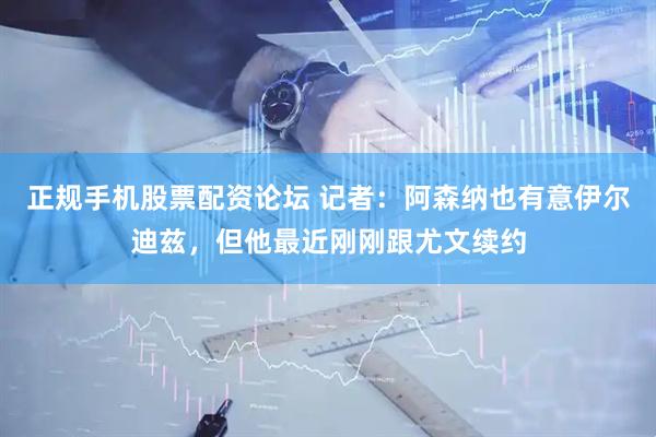正规手机股票配资论坛 记者：阿森纳也有意伊尔迪兹，但他最近刚刚跟尤文续约